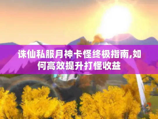 诛仙私服月神卡怪终极指南,如何高效提升打怪收益