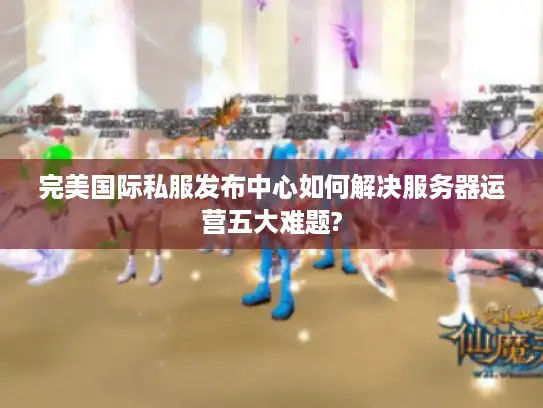 完美国际私服发布中心如何解决服务器运营五大难题?