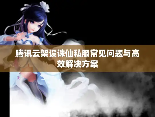腾讯云架设诛仙私服常见问题与高效解决方案