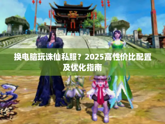 换电脑玩诛仙私服？2025高性价比配置及优化指南