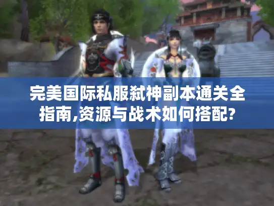 完美国际私服弑神副本通关全指南,资源与战术如何搭配?