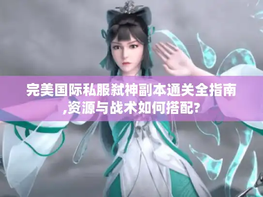 完美国际私服弑神副本通关全指南,资源与战术如何搭配?