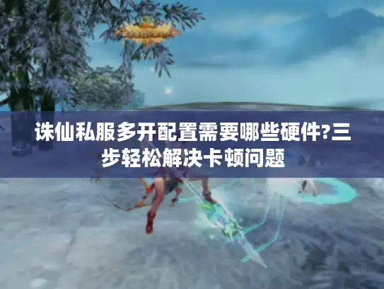 诛仙私服多开配置需要哪些硬件?三步轻松解决卡顿问题