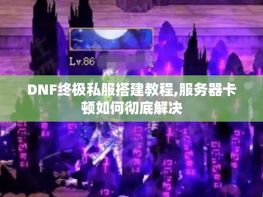 DNF终极私服搭建教程,服务器卡顿如何彻底解决