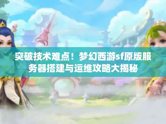 突破技术难点！梦幻西游sf原版服务器搭建与运维攻略大揭秘
