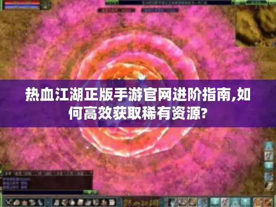 热血江湖正版手游官网进阶指南,如何高效获取稀有资源?