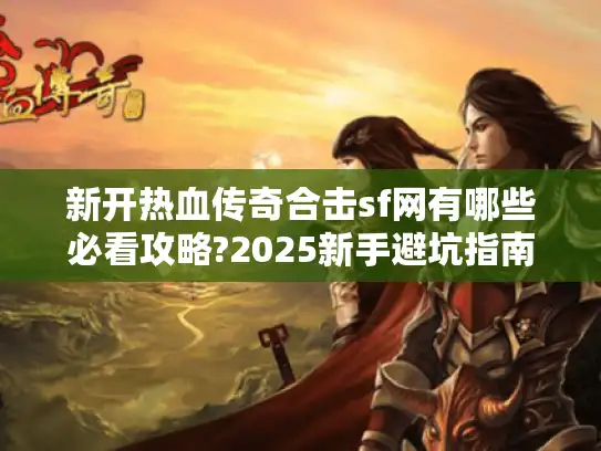 新开热血传奇合击sf网有哪些必看攻略?2025新手避坑指南