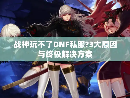 战神玩不了DNF私服?3大原因与终极解决方案
