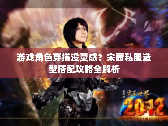 游戏角色穿搭没灵感？宋茜私服造型搭配攻略全解析