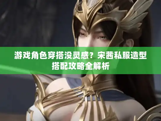 游戏角色穿搭没灵感？宋茜私服造型搭配攻略全解析