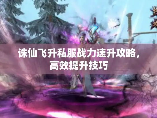 诛仙飞升私服战力速升攻略，高效提升技巧