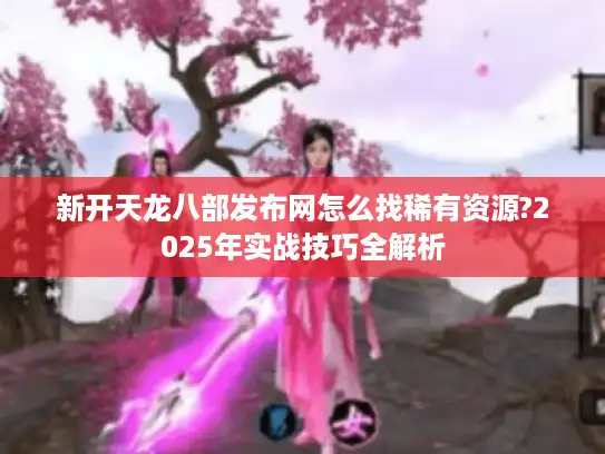 新开天龙八部发布网怎么找稀有资源?2025年实战技巧全解析