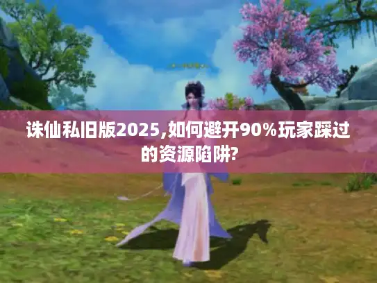 诛仙私旧版2025,如何避开90%玩家踩过的资源陷阱?