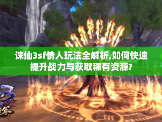 诛仙3sf情人玩法全解析,如何快速提升战力与获取稀有资源?