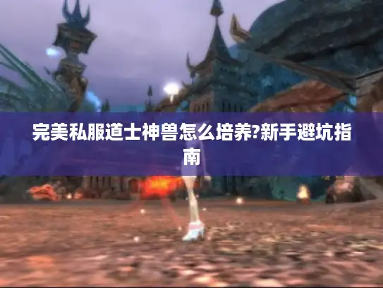 完美私服道士神兽怎么培养?新手避坑指南