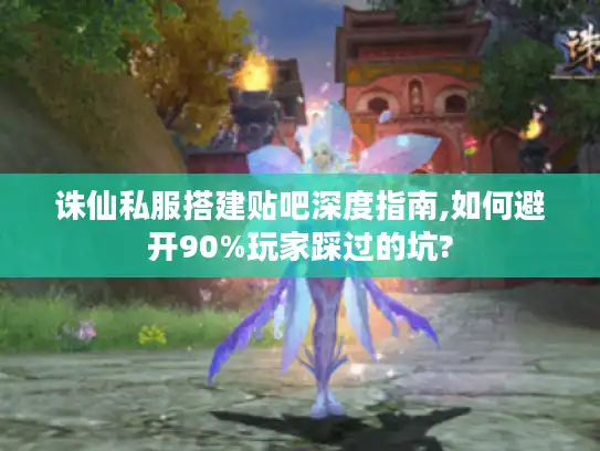 诛仙私服搭建贴吧深度指南,如何避开90%玩家踩过的坑?