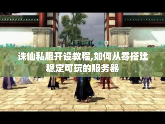 诛仙私服开设教程,如何从零搭建稳定可玩的服务器