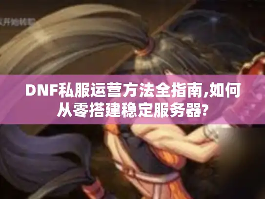 DNF私服运营方法全指南,如何从零搭建稳定服务器?