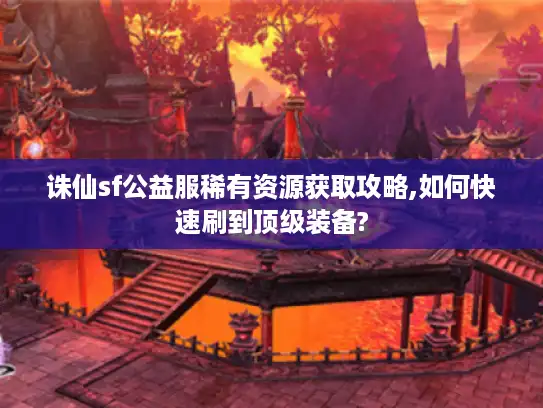 诛仙sf公益服稀有资源获取攻略,如何快速刷到顶级装备?