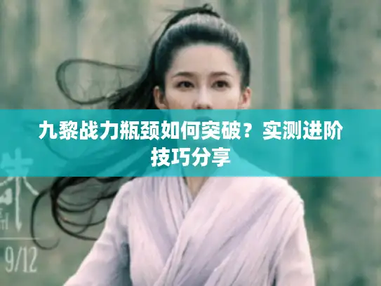 九黎战力瓶颈如何突破？实测进阶技巧分享