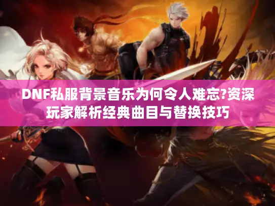 DNF私服背景音乐为何令人难忘?资深玩家解析经典曲目与替换技巧 DNF私服背景音乐为何令人难忘?资深玩家解析经典曲目与替换技巧