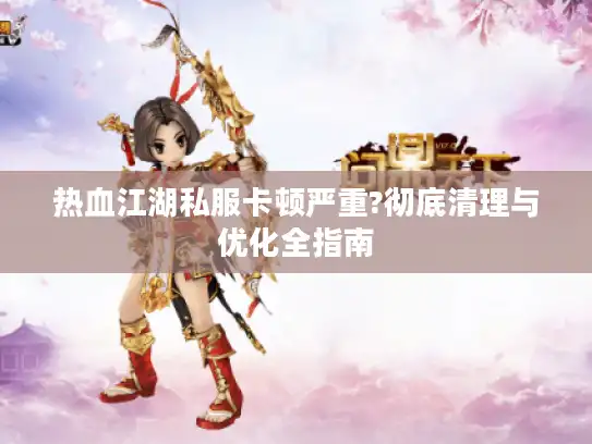 热血江湖私服卡顿严重?彻底清理与优化全指南