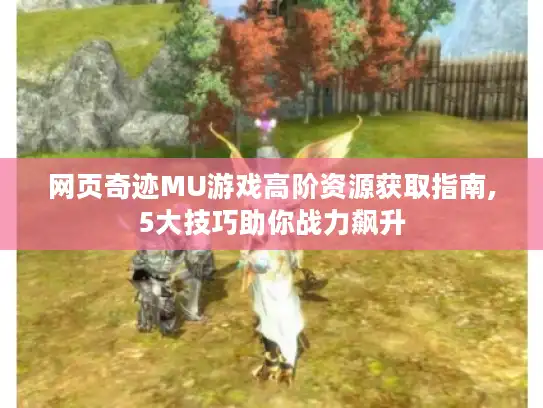 网页奇迹MU游戏高阶资源获取指南,5大技巧助你战力飙升