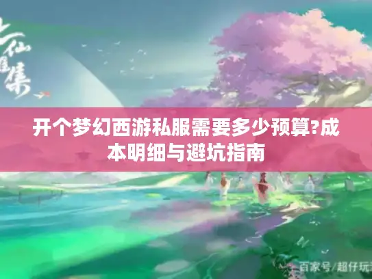 开个梦幻西游私服需要多少预算?成本明细与避坑指南