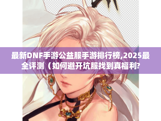 最新DNF手游公益服手游排行榜,2025最全评测（如何避开坑服找到真福利?