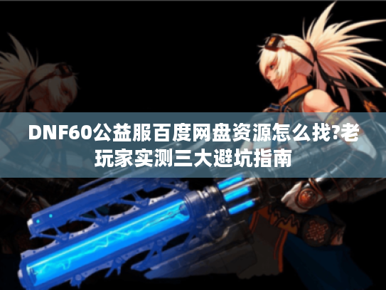 DNF60公益服百度网盘资源怎么找?老玩家实测三大避坑指南 DNF60公益服百度网盘资源怎么找?老玩家实测三大避坑指南
