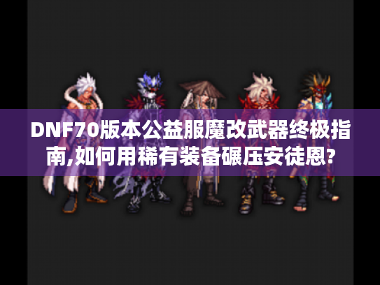 DNF70版本公益服魔改武器终极指南,如何用稀有装备碾压安徒恩?