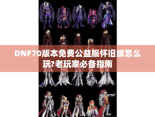 DNF70版本免费公益服怀旧版怎么玩?老玩家必备指南