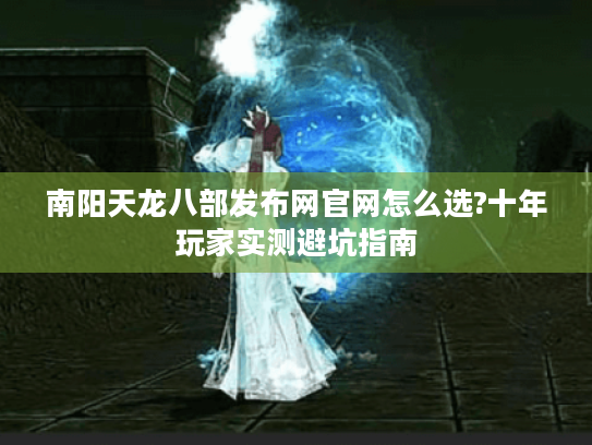南阳天龙八部发布网官网怎么选?十年玩家实测避坑指南 南阳天龙八部发布网官网怎么选?十年玩家实测避坑指南