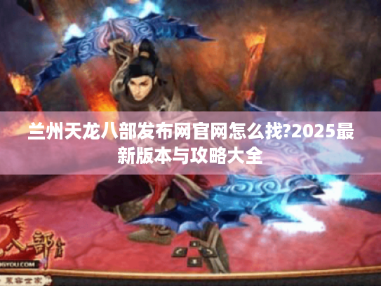 兰州天龙八部发布网官网怎么找?2025最新版本与攻略大全