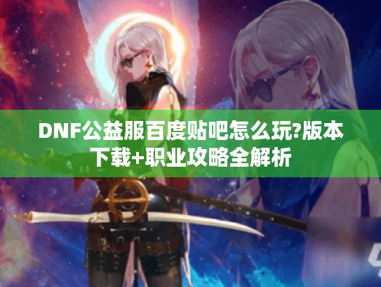 DNF公益服百度贴吧怎么玩?版本下载+职业攻略全解析 DNF公益服百度贴吧怎么玩?版本下载+职业攻略全解析
