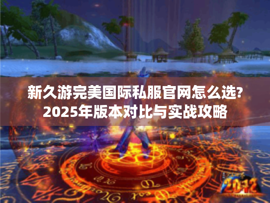 新久游完美国际私服官网怎么选?2025年版本对比与实战攻略