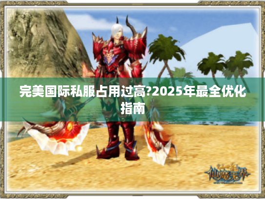 完美国际私服占用过高?2025年最全优化指南 完美国际私服占用过高?2025年最全优化指南