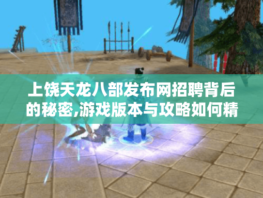 上饶天龙八部发布网招聘背后的秘密,游戏版本与攻略如何精准获取