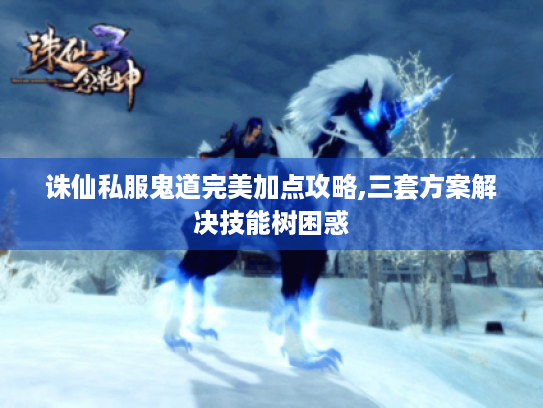 诛仙私服鬼道完美加点攻略,三套方案解决技能树困惑 诛仙私服鬼道完美加点攻略,三套方案解决技能树困惑