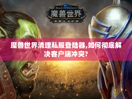 魔兽世界清理私服登陆器,如何彻底解决客户端冲突? 魔兽世界清理私服登陆器,如何彻底解决客户端冲突?