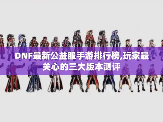 DNF最新公益服手游排行榜,玩家最关心的三大版本测评