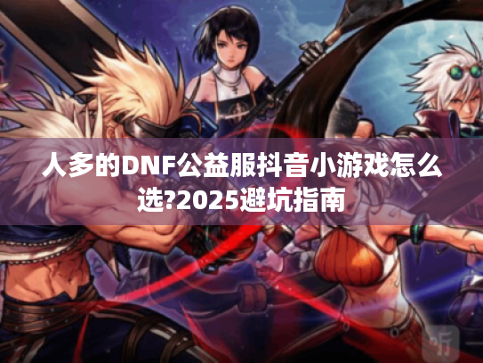 人多的DNF公益服抖音小游戏怎么选?2025避坑指南 人多的DNF公益服抖音小游戏怎么选?2025避坑指南