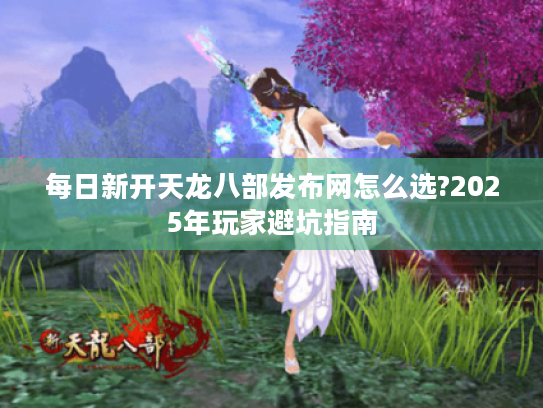 每日新开天龙八部发布网怎么选?2025年玩家避坑指南 每日新开天龙八部发布网怎么选?2025年玩家避坑指南