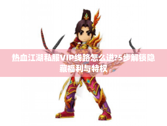 热血江湖私服VIP线路怎么进?5步解锁隐藏福利与特权 热血江湖私服VIP线路怎么进?5步解锁隐藏福利与特权