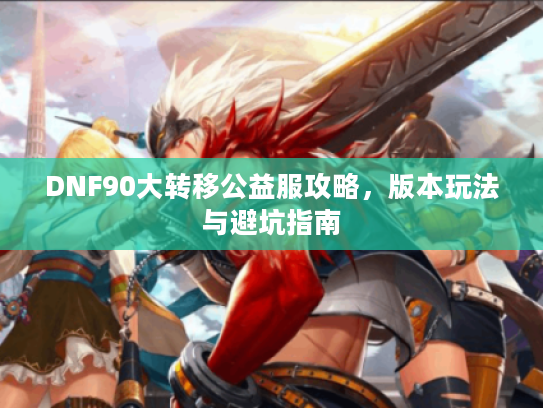 DNF90大转移公益服攻略,版本玩法与避坑指南 DNF90大转移公益服攻略,版本玩法与避坑指南
