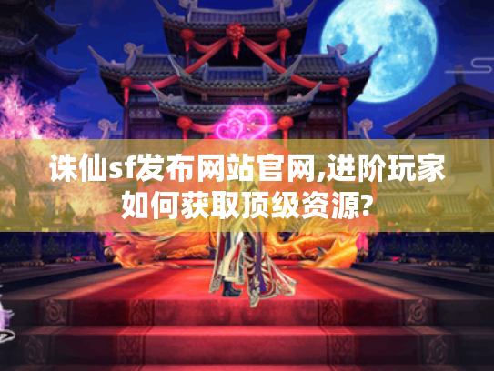 诛仙sf发布网站官网,进阶玩家如何获取顶级资源?