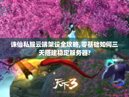 诛仙私服云端架设全攻略,零基础如何三天搭建稳定服务器?