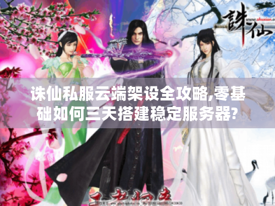 诛仙私服云端架设全攻略,零基础如何三天搭建稳定服务器?