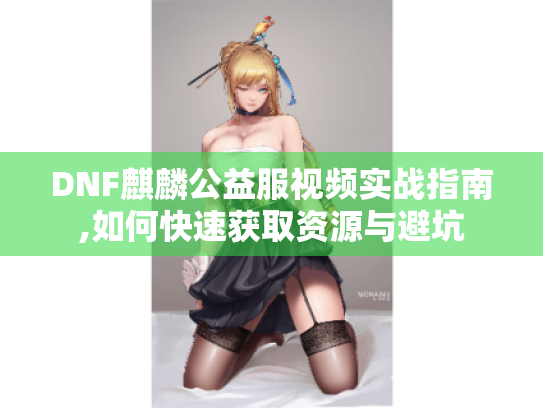 DNF麒麟公益服视频实战指南,如何快速获取资源与避坑 DNF麒麟公益服视频实战指南,如何快速获取资源与避坑