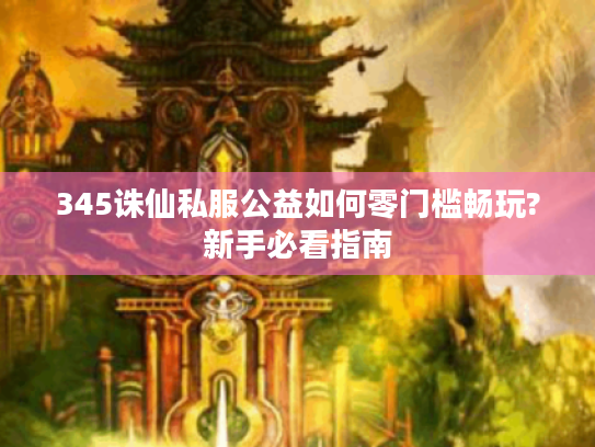 345诛仙私服公益如何零门槛畅玩?新手必看指南 345诛仙私服公益如何零门槛畅玩?新手必看指南
